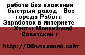 работа без вложения, быстрый доход - Все города Работа » Заработок в интернете   . Ханты-Мансийский,Советский г.